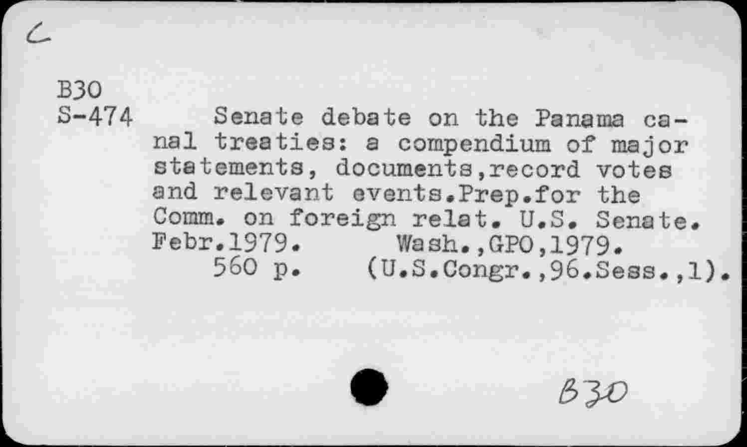 ﻿B30
8-474 Senate debate on the Panama canal treaties: a compendium of major statements, documents,record votes and relevant events.Prep.for the Comm, on foreign relat. U.S. Senate. Pebr.1979.	Wash.,GPO,1979.
560 p. (U.S.Congr.,96.Sess.,1).